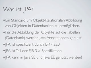 Was ist JPA?
•Ein Standard um Objekt-Relationalen Abbildung
 von Objekten in Datenbanken zu ermöglichen.
•Für die Abbildung der Objekte auf die Tabellen
 (Datenbank) werden Java Annotationen genutzt
•JPA ist speziﬁziert durch JSR - 220
•JPA ist Teil der EJB 3.X Speziﬁkation
•JPA kann in Java SE und Java EE genutzt werden!
 