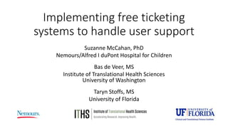 Implementing free ticketing
systems to handle user support
Suzanne McCahan, PhD
Nemours/Alfred I duPont Hospital for Children
Bas de Veer, MS
Institute of Translational Health Sciences
University of Washington
Taryn Stoffs, MS
University of Florida
 
