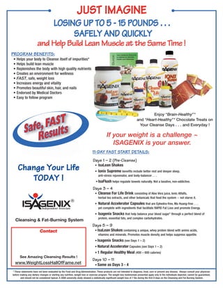 JUST IMAGINE
                                        LOSING UP TO 5 - 15 POUNDS . . .
                                             SAFELY AND QUICKLY
                        and Help Build Lean Muscle at the Same Time !
PROGRAM BENEFITS:
• Helps your body to Cleanse itself of impurities*
• Helps build lean muscle
• Replenishes the body with high quality nutrients
• Creates an environment for wellness
• FAST, safe, weight loss
• Increases energy and vitality
• Promotes beautiful skin, hair, and nails
• Endorsed by Medical Doctors
• Easy to follow program




                 FASTs
                                                                                                                                 Enjoy “Brain-Healthy”*



           Safe, esult
                                                                                                                         and “Heart-Healthy”* Chocolate Treats on
                                                                                                                          Your Cleanse Days . . . and Everyday !


              R                                                                             If your weight is a challenge ~
                                                                                               ISAGENIX is your answer.
                                                                              11-DAY FAST START DETAILS:
                                                                              Days 1 – 2 (Pre-Cleanse)
     Change Your Life                                                           • IsaLean Shakes
                                                                                • Ionix Supreme benefits include better rest and deeper sleep,

        TODAY !                                                                     anti-stress rejuvenator, and body-balancer . . .
                                                                                 • IsaFlush helps regulate bowels naturally. Not a laxative, non-addictive.

                                                                              Days 3 – 4
                                                                                •   Cleanse For Life Drink consisting of Aloe Vera juice, Ionic Alfalfa,
                                                                                    herbal tea extracts, and other botanicals that feed the system ~ not starve it.
                                                         ®
                                                                                •   Natural Accelerator Capsules that are Ephedra-free, Ma Huang-free . . .
                            Independent Associate                                   yet complete with ingredients that facilitate RAPID Fat Loss and promote Energy.
                                                                                •   Isagenix Snacks that help balance your blood sugar* through a perfect blend of
                                                                                    protein, essential fats, and complex carbohydrates.
  Cleansing & Fat-Burning System
                                                                              Days 5 – 9
                          Contact                                               • IsaLean Shakes containing a unique, whey protein blend with amino acids,
                                                                                   vitamins and minerals. Promotes muscle density and helps suppress appetite.
                                                                                • Isagenix Snacks (see Days 1 – 2)
                                                                                • Natural Accelerator Capsules (see Days 1 – 2)
                                                                                • 1 Regular Healthy Meal (400 – 600 calories)
       See Amazing Cleansing Results !
                                                                              Days 10 – 11
  www.WeightLossHallOfFame.net                                                  • Same       as Days 3 - 4
* These statements have not been evaluated by the Food and Drug Administration. These products are not intended to diagnose, treat, cure or prevent any disease. Always consult your physician
before making any dietary changes or starting any nutrition, weight loss or exercise program. The weight loss testimonials presented apply only to the individuals depicted, cannot be guaranteed,
       and should not be considered typical. A 2008 university study showed a statistically significant weight loss of 7 lbs during the first 9 days on the Cleansing and Fat Burning System.
 