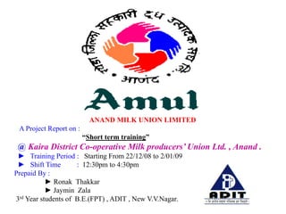 ANAND MILK UNION LIMITED
 A Project Report on :
                         “Short term training”
 @ Kaira District Co-operative Milk producers’ Union Ltd. , Anand .
 ► Training Period : Starting From 22/12/08 to 2/01/09
 ► Shift Time        : 12:30pm to 4:30pm
Prepaid By :
           ► Ronak Thakkar
           ► Jaymin Zala
3rd Year students of B.E.(FPT) , ADIT , New V.V.Nagar.
 