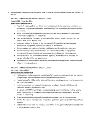 • Implement HR improvements as directed in order to improve operational effectiveness and efficiency in
the site.
FREEPORT-MCMORAN CORPORATION – Phoenix, Arizona
August 2010 – December 2014
International HR Generalist II
• Proactively create, update, and deliver communications, including brochures, pamphlets, and
orientations, to promote and enhance understanding of the International Assignment program
and policies.
• Advise international assignees and managers regarding Freeport-McMoRan’s international
human resources policies and procedures.
• Train new and existing employees on International HR systems, policies and processes and
educate them on the theories used.
• Implement projects as directed by site International HR leadership, facilitating change
management, engagement, coaching and advising of stakeholders.
• Oversee, update and implement both the mobilization and demobilization processes.
• Provide direction, subject matter expertise and functional leadership to high-priority
international HR related projects and processes as directed by senior HR management.
• Provide resources and guidance to customers regarding Human Resources processes and
manage related activities and requirements.
• Implemented HR improvements as directed in order to improve operational effectiveness and
efficiency in the department.
FREEPORT-MCMORAN CORPORATION – Phoenix, Arizona
April 2008 – August 2010
Immigration and Tax Specialist
• Facilitate green card processing to include Taleo/ATS updates, recruiting methods and assisting
hiring manager with candidate reconciliation and interview processing.
• Provide back-up for HR Generalist with new hire and on-boarding process, travel arrangements
and KPMG LINK reports.
• Implement, maintain and provide training on new web-based file system (Metasource);
coordinate with PTFI and Corporate staff.
• Coordinate with KPMG regarding the tax equalization program (maintaining tracking system,
issuing payment notices, processing payments through payroll and working with accounts
payable on collections).
• Respond to immigration inquiries from employees, managers and HR representatives.
• Assist in the decision making process in regards to green card sponsorship and the types of visa
pursued.
• Update and maintain work site employee spreadsheet of visa sponsored employees and provide
to HR managers on monthly basis.
 