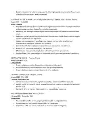 • Explain and assist international assignees with obtaining required documentation for purposes
of applying for appropriate work visas abroad.
FRAGOMEN, DEL REY, BERNSEN AND LOEWY (FORMERLY LITTLER MENDELSON) – Phoenix, Arizona
August 2005 – April 2008
Senior Paralegal
• Report directly to three attorneys with broad ranged responsibilities that encompass the timely
and complex preparation of cases from initiation to approval.
• Mentoring and training of new paralegals and attorneys on petition preparation and database
usage.
• Developer and facilitator of monthly intensive training sessions for paralegals and attorneys on
country specific rules and regulations.
• Update and develop country-specific process maps, e-mail and letter templates and
questionnaires used by the attorneys and paralegals.
• Coordinate with attorneys to ensure potential issues are resolved and addresses.
• Prepared U.S. non-immigrant visa (H, L, TN) petitions.
• Effective case management using Outlook calendaring and Excel spreadsheets.
• Conduct Power Point presentations on company protocol, country processes and regulations.
BOWMAN AND BROOKE – Phoenix, Arizona
May 2005- August 2005
Case Assistant
• Prepare subpoenas, notice of depositions and settlement demands.
• Assist in monitoring calendar warranty cases and upcoming deadlines.
• Prepare disclosure statements and documents to be produced.
CHECKFREE CORPORATION – Phoenix, Arizona
January 2004 – May 2005
Customer service associate
• Contact businesses and resolve payment issues of our customers with their accounts.
• Resolve hostile or frustrated clients’ issues and diffuse the situation by trying to find a solution
to their issue.
• Constantly strive to improve the service that we provide to our customers.
PHOENIX POLICE DEPARTMENT - Phoenix, Arizona
February 1995 – September 2003
Police officer
• Responded to calls for service; properly and thoroughly investigated crimes.
• Proficiently wrote and critiqued police reports on a daily basis.
• Understood A.R.S. and how to apply them to situations under investigation.
 