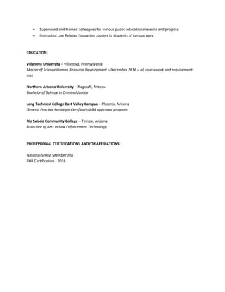 • Supervised and trained colleagues for various public educational events and projects.
• Instructed Law Related Education courses to students of various ages.
EDUCATION:
Villanova University – Villanova, Pennsylvania
Master of Science Human Resource Development – December 2016 – all coursework and requirements
met
Northern Arizona University – Flagstaff, Arizona
Bachelor of Science in Criminal Justice
Long Technical College East Valley Campus – Phoenix, Arizona
General Practice Paralegal Certificate/ABA approved program
Rio Salado Community College – Tempe, Arizona
Associate of Arts in Law Enforcement Technology
PROFESSIONAL CERTIFICATIONS AND/OR AFFILIATIONS:
National SHRM Membership
PHR Certification - 2016
 