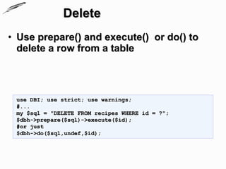 Delete
• Use prepare() and execute() or do() to
  delete a row from a table



 use DBI; use strict; use warnings;
 #...
 my $sql = "DELETE FROM recipes WHERE id = ?";
 $dbh->prepare($sql)->execute($id);
 #or just
 $dbh->do($sql,undef,$id);
 