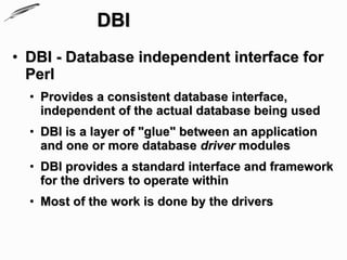 DBI
• DBI - Database independent interface for
  Perl
  • Provides a consistent database interface,
    independent of the actual database being used
  • DBI is a layer of "glue" between an application
    and one or more database driver modules
  • DBI provides a standard interface and framework
    for the drivers to operate within
  • Most of the work is done by the drivers
 