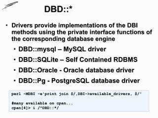 DBD::*
• Drivers provide implementations of the DBI
  methods using the private interface functions of
  the corresponding database engine
  • DBD::mysql – MySQL driver
  • DBD::SQLite – Self Contained RDBMS
  • DBD::Oracle - Oracle database driver
  • DBD::Pg - PostgreSQL database driver
  perl -MDBI -e'print join $/,DBI->available_drivers, $/'

  #many available on cpan...
  cpan[4]> i /^DBD::*/
 