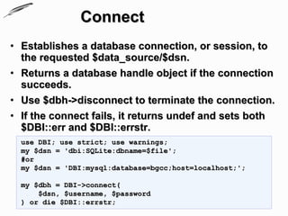 Connect
• Establishes a database connection, or session, to
  the requested $data_source/$dsn.
• Returns a database handle object if the connection
  succeeds.
• Use $dbh->disconnect to terminate the connection.
• If the connect fails, it returns undef and sets both
  $DBI::err and $DBI::errstr.
  use DBI; use strict; use warnings;
  my $dsn = 'dbi:SQLite:dbname=$file';
  #or
  my $dsn = 'DBI:mysql:database=bgcc;host=localhost;';

  my $dbh = DBI->connect(
      $dsn, $username, $password
  ) or die $DBI::errstr;
 