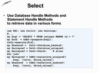 Select
• Use Database Handle Methods and
  Statement Handle Methods
  to retrieve data in various forms

  use DBI; use strict; use warnings;
  #...
  my $sql = "SELECT * FROM recipes WHERE id = ?"
  my $sth = $dbh->prepare($sql);
  $sth->execute($id);
  my $hashref = $sth->fetchrow_hashref;
  my $arrayref = $sth->fetchrow_arrayref;
  my $arrayref = $sth->fetch;     # alias
  #or just
  my $arrayref = $dbh->selectrow_arrayref(
       $sql, %attr, @bind_values);
  my $hashref = $dbh->selectrow_hashref(
       $sql, %attr, @bind_values);
 