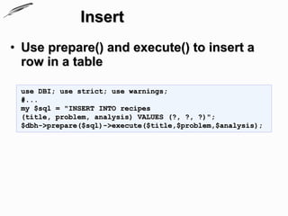 Insert
• Use prepare() and execute() to insert a
  row in a table

 use DBI; use strict; use warnings;
 #...
 my $sql = "INSERT INTO recipes
 (title, problem, analysis) VALUES (?, ?, ?)";
 $dbh->prepare($sql)->execute($title,$problem,$analysis);
 