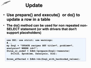 Update
• Use prepare() and execute() or do() to
  update a row in a table
• The do() method can be used for non repeated non-
  SELECT statement (or with drivers that don't
  support placeholders)

  use DBI; use strict; use warnings;
  #...
  my $sql = "UPDATE recipes SET title=?, problem=?,
  analysis=? WHERE id=?";
  $true_or_undef = $dbh->prepare($sql)->execute(
     $title, $problem, $analysis, $id);

  $rows_affected = $dbh->do($sql_with_hardcoded_values);
 