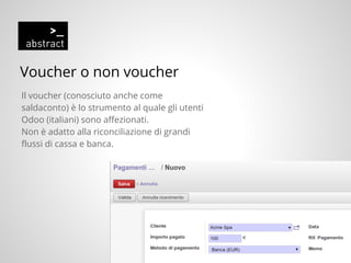 Voucher o non voucher
Il voucher (conosciuto anche come
saldaconto) è lo strumento al quale gli utenti
Odoo (italiani) sono affezionati.
Non è adatto alla riconciliazione di grandi
flussi di cassa e banca.
 