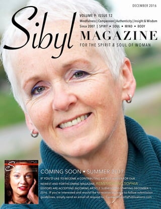 SibylFOR TH E SPI R IT & SOUL OF WOMA N
VOLUME 9: ISSUE 12
Mindfulness | Compassion | Authenticity | Insight & Wisdom
Since 2007 | SPIRIT • SOUL • MIND • BODY
DECEMBER 2016
MAGAZINE
COMING SOON • SUMMER 2017
IF YOU’D LIKE TO BECOME A CONTRIBUTING ARTICLE WRITER FOR OUR
NEWEST AND FORTHCOMING MAGAZINE, REMEMBERING SOPHIA …
EDITORS ARE ACCEPTING INCOMING ARTICLE SUBMISSIONS STARTING DECEMBER 1,
2016. If you’re interested and would like to receive our easy-to-follow submission
guidelines, simply send an email of request to: Contact@SibellaPublications.com
 