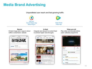 13
Media Brand Advertising
Unparalleled user reach and fast-growing traffic
QQ.com
Tencent News App
News Plug-in
Video Portal
Video App
Banner
Embed image ads in apps to direct
traffic to advertisers’ website
In-feed
Integrate ads relevant to content feed
to achieve higher click-throughs
Video pre-roll
Play video commercials before
users’ selected programme
 