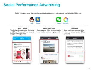 14
Social Performance Advertising
WeixinQQ Qzone Moments
More relevant ads via user targeting lead to more clicks and higher ad efficiency
Text & Image
Post text and image ads in Moments
and Official Accounts to connect and
engage with target users
eCoupon
Show electronic coupons at the
bottom of news articles in Official
Accounts
Short video clips
Autoplay short video commercials in
news feed to promote engagement
 