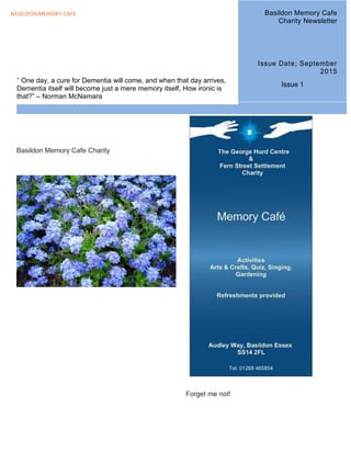 BASILDON MEMORY CAFE Issue 1
Basildon Memory Cafe Charity
Forget me not!
" One day, a cure for Dementia will come, and when that day arrives,
Dementia itself will become just a mere memory itself, How ironic is
that?” – Norman McNamara
Basildon Memory Cafe
Charity Newsletter
Issue Date; September
2015
Issue 1
 