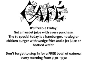 It's freebie Friday!
Get a free jet juice with every purchase.
The $5 special today is a hamburger, hotdog or
chicken burger with wedge fries and a jet juice or
bottled water
Don’t forget to stop in for a FREE bowl of oatmeal
every morning from 7:30 - 9:30
 