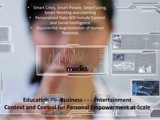 11	
  
Educa)on	
  -­‐	
  -­‐	
  -­‐	
  Business	
  -­‐	
  -­‐	
  -­‐	
  Entertainment	
  
Context	
  and	
  Control	
  for	
  Personal	
  Empowerment	
  at	
  Scale	
  
•  Smart	
  CiGes,	
  Smart	
  People,	
  Smart	
  Living,	
  
Smart	
  Working	
  and	
  Learning	
  
•  Personalized	
  Data	
  Will	
  Include	
  Context	
  
and	
  Social	
  Intelligence	
  
•  ExponenGal	
  AugmentaGon	
  of	
  Human	
  
PotenGal	
  
 