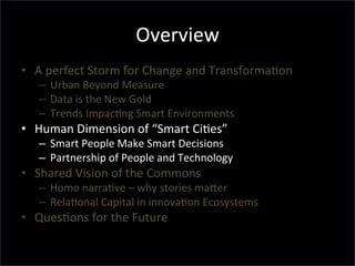 Overview	
  
•  A	
  perfect	
  Storm	
  for	
  Change	
  and	
  TransformaGon	
  	
  
–  Urban	
  Beyond	
  Measure	
  
–  Data	
  is	
  the	
  New	
  Gold	
  
–  Trends	
  ImpacGng	
  Smart	
  Environments	
  
•  Human	
  Dimension	
  of	
  “Smart	
  CiGes”	
  
–  Smart	
  People	
  Make	
  Smart	
  Decisions	
  
–  Partnership	
  of	
  People	
  and	
  Technology	
  
•  Shared	
  Vision	
  of	
  the	
  Commons	
  
–  Homo	
  narraGve	
  –	
  why	
  stories	
  maTer	
  
–  RelaGonal	
  Capital	
  in	
  innovaGon	
  Ecosystems	
  
•  QuesGons	
  for	
  the	
  Future	
  
 