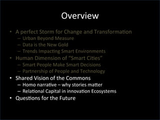 Overview	
  
•  A	
  perfect	
  Storm	
  for	
  Change	
  and	
  TransformaGon	
  	
  
–  Urban	
  Beyond	
  Measure	
  
–  Data	
  is	
  the	
  New	
  Gold	
  
–  Trends	
  ImpacGng	
  Smart	
  Environments	
  
•  Human	
  Dimension	
  of	
  “Smart	
  CiGes”	
  
–  Smart	
  People	
  Make	
  Smart	
  Decisions	
  
–  Partnership	
  of	
  People	
  and	
  Technology	
  
•  Shared	
  Vision	
  of	
  the	
  Commons	
  
–  Homo	
  narraGve	
  –	
  why	
  stories	
  maTer	
  
–  RelaGonal	
  Capital	
  in	
  innovaGon	
  Ecosystems	
  
•  QuesGons	
  for	
  the	
  Future	
  
 
