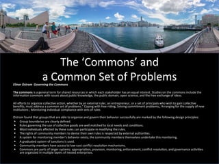 The	
  ‘Commons’	
  and	
  	
  
a	
  Common	
  Set	
  of	
  Problems	
  Elinor	
  Ostrom	
  	
  Governing	
  the	
  Commons	
  
	
  
The	
  commons	
  is	
  a	
  general	
  term	
  for	
  shared	
  resources	
  in	
  which	
  each	
  stakeholder	
  has	
  an	
  equal	
  interest.	
  Studies	
  on	
  the	
  commons	
  include	
  the	
  
informaGon	
  commons	
  with	
  issues	
  about	
  public	
  knowledge,	
  the	
  public	
  domain,	
  open	
  science,	
  and	
  the	
  free	
  exchange	
  of	
  ideas.	
  	
  
All	
  eﬀorts	
  to	
  organize	
  collecGve	
  acGon,	
  whether	
  by	
  an	
  external	
  ruler,	
  an	
  entrepreneur,	
  or	
  a	
  set	
  of	
  principals	
  who	
  wish	
  to	
  gain	
  collecGve	
  
beneﬁts,	
  must	
  address	
  a	
  common	
  set	
  of	
  problems.”	
  Coping	
  with	
  free-­‐riding;	
  Solving	
  commitment	
  problems,;	
  Arranging	
  for	
  the	
  supply	
  of	
  new	
  
insGtuGons	
  ;	
  Monitoring	
  individual	
  compliance	
  with	
  sets	
  of	
  rules	
  
	
  
Ostrom	
  found	
  that	
  groups	
  that	
  are	
  able	
  to	
  organize	
  and	
  govern	
  their	
  behavior	
  successfully	
  are	
  marked	
  by	
  the	
  following	
  design	
  principles:	
  
§  Group	
  boundaries	
  are	
  clearly	
  deﬁned.	
  
§  Rules	
  governing	
  the	
  use	
  of	
  collecGve	
  goods	
  are	
  well	
  matched	
  to	
  local	
  needs	
  and	
  condiGons.	
  
§  Most	
  individuals	
  aﬀected	
  by	
  these	
  rules	
  can	
  parGcipate	
  in	
  modifying	
  the	
  rules.	
  
§  The	
  rights	
  of	
  community	
  members	
  to	
  devise	
  their	
  own	
  rules	
  is	
  respected	
  by	
  external	
  authoriGes.	
  
§  A	
  system	
  for	
  monitoring	
  member's	
  behavior	
  exists;	
  the	
  community	
  members	
  themselves	
  undertake	
  this	
  monitoring.	
  
§  A	
  graduated	
  system	
  of	
  sancGons	
  is	
  used.	
  
§  Community	
  members	
  have	
  access	
  to	
  low-­‐cost	
  conﬂict	
  resoluGon	
  mechanisms.	
  
§  Commons	
  are	
  parts	
  of	
  larger	
  systems:	
  appropriaGon,	
  provision,	
  monitoring,	
  enforcement,	
  conﬂict	
  resoluGon,	
  and	
  governance	
  acGviGes	
  
are	
  organized	
  in	
  mulGple	
  layers	
  of	
  nested	
  enterprises.	
  
 