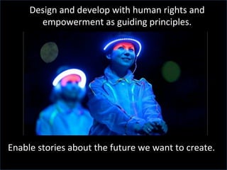 Design	
  and	
  develop	
  with	
  human	
  rights	
  and	
  
empowerment	
  as	
  guiding	
  principles.	
  
Enable	
  stories	
  about	
  the	
  future	
  we	
  want	
  to	
  create.	
  
 