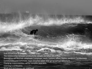 OUR	
  SITUATION	
  IS	
  URGENT	
  
The	
  relaGonships	
  between	
  producGvity,	
  people	
  and	
  place	
  are	
  in	
  ﬂux.	
  
Boundaries	
  are	
  blurred–	
  employee	
  /	
  employer,	
  work	
  /	
  leisure,	
  oﬃce	
  /	
  home,	
  personal	
  /	
  professional.	
  
CommuniGes	
  and	
  Commons	
  	
  have	
  personal	
  rather	
  than	
  geographical	
  deﬁniGons	
  
Changing	
  responsibiliGes	
  call	
  for	
  complex	
  new	
  skills.	
  	
  
Learning	
  is	
  conGnuous.	
  
Work	
  and	
  workspaces	
  are	
  redeﬁned.	
  
 