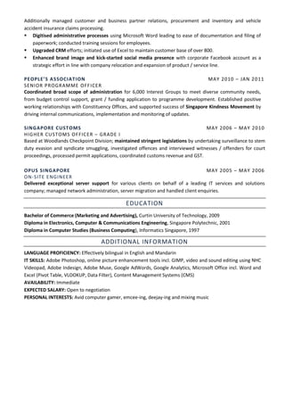 Additionally managed customer and business partner relations, procurement and inventory and vehicle
accident insurance claims processing.
 Digitised administrative processes using Microsoft Word leading to ease of documentation and filing of
paperwork; conducted training sessions for employees.
 Upgraded CRM efforts; initiated use of Excel to maintain customer base of over 800.
 Enhanced brand image and kick-started social media presence with corporate Facebook account as a
strategic effort in line with company relocation and expansion of product / service line.
PEOPLE’S ASSOCIATION MAY 2010 – JAN 2011
SENIOR PROGRAMME OFFICER
Coordinated broad scope of administration for 6,000 Interest Groups to meet diverse community needs,
from budget control support, grant / funding application to programme development. Established positive
working relationships with Constituency Offices, and supported success of Singapore Kindness Movement by
driving internal communications, implementation and monitoring of updates.
SINGAPORE CUSTOMS MAY 2006 – MAY 2010
HIGHER CUSTOMS OFFICER – GRADE I
Based at Woodlands Checkpoint Division; maintained stringent legislations by undertaking surveillance to stem
duty evasion and syndicate smuggling, investigated offences and interviewed witnesses / offenders for court
proceedings, processed permit applications, coordinated customs revenue and GST.
OPUS SINGAPORE MAY 2005 – MAY 2006
ON-SITE ENGINEER
Delivered exceptional server support for various clients on behalf of a leading IT services and solutions
company; managed network administration, server migration and handled client enquiries.
EDUCATION
Bachelor of Commerce (Marketing and Advertising), Curtin University of Technology, 2009
Diploma in Electronics, Computer & Communications Engineering, Singapore Polytechnic, 2001
Diploma in Computer Studies (Business Computing), Informatics Singapore, 1997
ADDITIONAL INFORMATION
LANGUAGE PROFICIENCY: Effectively bilingual in English and Mandarin
IT SKILLS: Adobe Photoshop, online picture enhancement tools incl. GIMP, video and sound editing using NHC
Videopad, Adobe Indesign, Adobe Muse, Google AdWords, Google Analytics, Microsoft Office incl. Word and
Excel (Pivot Table, VLOOKUP, Data Filter), Content Management Systems (CMS)
AVAILABILITY: Immediate
EXPECTED SALARY: Open to negotiation
PERSONAL INTERESTS: Avid computer gamer, emcee-ing, deejay-ing and mixing music
 