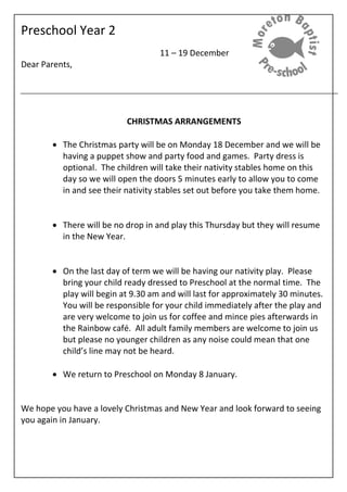 Preschool Year 2
11 – 19 December
Dear Parents,
CHRISTMAS ARRANGEMENTS
 The Christmas party will be on Monday 18 December and we will be
having a puppet show and party food and games. Party dress is
optional. The children will take their nativity stables home on this
day so we will open the doors 5 minutes early to allow you to come
in and see their nativity stables set out before you take them home.
 There will be no drop in and play this Thursday but they will resume
in the New Year.
 On the last day of term we will be having our nativity play. Please
bring your child ready dressed to Preschool at the normal time. The
play will begin at 9.30 am and will last for approximately 30 minutes.
You will be responsible for your child immediately after the play and
are very welcome to join us for coffee and mince pies afterwards in
the Rainbow café. All adult family members are welcome to join us
but please no younger children as any noise could mean that one
child’s line may not be heard.
 We return to Preschool on Monday 8 January.
We hope you have a lovely Christmas and New Year and look forward to seeing
you again in January.
 