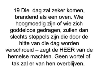 19 Die dag zal zeker komen,19 Die dag zal zeker komen,
brandend als een oven. Wiebrandend als een oven. Wie
hoogmoedig zijn of wie zichhoogmoedig zijn of wie zich
goddeloos gedragen, zullen dangoddeloos gedragen, zullen dan
slechts stoppels zijn die door deslechts stoppels zijn die door de
hitte van die dag wordenhitte van die dag worden
verschroeid – zegt de HEER van deverschroeid – zegt de HEER van de
hemelse machten. Geen wortel ofhemelse machten. Geen wortel of
tak zal er van hen overblijven.tak zal er van hen overblijven.
 