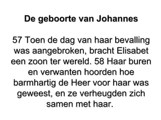 De geboorte van JohannesDe geboorte van Johannes
57 Toen de dag van haar bevalling57 Toen de dag van haar bevalling
was aangebroken, bracht Elisabetwas aangebroken, bracht Elisabet
een zoon ter wereld. 58 Haar bureneen zoon ter wereld. 58 Haar buren
en verwanten hoorden hoeen verwanten hoorden hoe
barmhartig de Heer voor haar wasbarmhartig de Heer voor haar was
geweest, en ze verheugden zichgeweest, en ze verheugden zich
samen met haar.samen met haar.
 