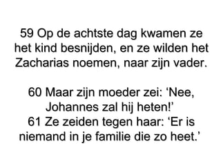59 Op de achtste dag kwamen ze59 Op de achtste dag kwamen ze
het kind besnijden, en ze wilden hethet kind besnijden, en ze wilden het
Zacharias noemen, naar zijn vader.Zacharias noemen, naar zijn vader.
60 Maar zijn moeder zei: ‘Nee,60 Maar zijn moeder zei: ‘Nee,
Johannes zal hij heten!’Johannes zal hij heten!’
61 Ze zeiden tegen haar: ‘Er is61 Ze zeiden tegen haar: ‘Er is
niemand in je familie die zo heet.’niemand in je familie die zo heet.’
 