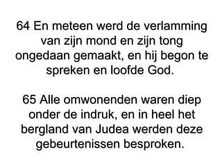 64 En meteen werd de verlamming64 En meteen werd de verlamming
van zijn mond en zijn tongvan zijn mond en zijn tong
ongedaan gemaakt, en hij begon teongedaan gemaakt, en hij begon te
spreken en loofde God.spreken en loofde God.
65 Alle omwonenden waren diep65 Alle omwonenden waren diep
onder de indruk, en in heel hetonder de indruk, en in heel het
bergland van Judea werden dezebergland van Judea werden deze
gebeurtenissen besproken.gebeurtenissen besproken.
 