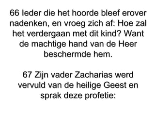 66 Ieder die het hoorde bleef erover66 Ieder die het hoorde bleef erover
nadenken, en vroeg zich af: Hoe zalnadenken, en vroeg zich af: Hoe zal
het verdergaan met dit kind? Wanthet verdergaan met dit kind? Want
de machtige hand van de Heerde machtige hand van de Heer
beschermde hem.beschermde hem.
67 Zijn vader Zacharias werd67 Zijn vader Zacharias werd
vervuld van de heilige Geest envervuld van de heilige Geest en
sprak deze profetie:sprak deze profetie:
 