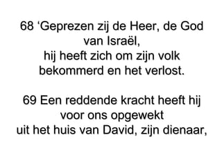 68 ‘Geprezen zij de Heer, de God68 ‘Geprezen zij de Heer, de God
van Israël,van Israël,
hij heeft zich om zijn volkhij heeft zich om zijn volk
bekommerd en het verlost.bekommerd en het verlost.
69 Een reddende kracht heeft hij69 Een reddende kracht heeft hij
voor ons opgewektvoor ons opgewekt
uit het huis van David, zijn dienaar,uit het huis van David, zijn dienaar,
 