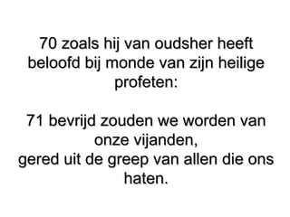 70 zoals hij van oudsher heeft70 zoals hij van oudsher heeft
beloofd bij monde van zijn heiligebeloofd bij monde van zijn heilige
profeten:profeten:
71 bevrijd zouden we worden van71 bevrijd zouden we worden van
onze vijanden,onze vijanden,
gered uit de greep van allen die onsgered uit de greep van allen die ons
haten.haten.
 