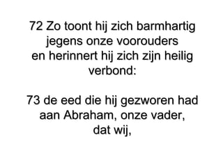 72 Zo toont hij zich barmhartig72 Zo toont hij zich barmhartig
jegens onze vooroudersjegens onze voorouders
en herinnert hij zich zijn heiligen herinnert hij zich zijn heilig
verbond:verbond:
73 de eed die hij gezworen had73 de eed die hij gezworen had
aan Abraham, onze vader,aan Abraham, onze vader,
dat wij,dat wij,
 