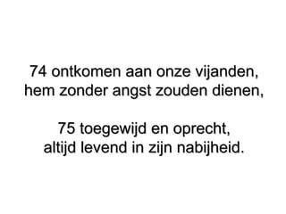 74 ontkomen aan onze vijanden,74 ontkomen aan onze vijanden,
hem zonder angst zouden dienen,hem zonder angst zouden dienen,
75 toegewijd en oprecht,75 toegewijd en oprecht,
altijd levend in zijn nabijheid.altijd levend in zijn nabijheid.
 