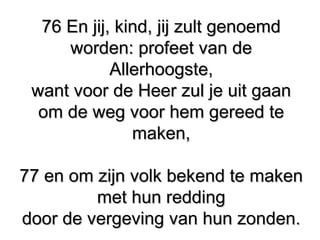 76 En jij, kind, jij zult genoemd76 En jij, kind, jij zult genoemd
worden: profeet van deworden: profeet van de
Allerhoogste,Allerhoogste,
want voor de Heer zul je uit gaanwant voor de Heer zul je uit gaan
om de weg voor hem gereed teom de weg voor hem gereed te
maken,maken,
77 en om zijn volk bekend te maken77 en om zijn volk bekend te maken
met hun reddingmet hun redding
door de vergeving van hun zonden.door de vergeving van hun zonden.
 