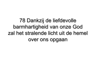 78 Dankzij de liefdevolle78 Dankzij de liefdevolle
barmhartigheid van onze Godbarmhartigheid van onze God
zal het stralende licht uit de hemelzal het stralende licht uit de hemel
over ons opgaanover ons opgaan
 