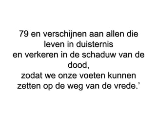 79 en verschijnen aan allen die79 en verschijnen aan allen die
leven in duisternisleven in duisternis
en verkeren in de schaduw van deen verkeren in de schaduw van de
dood,dood,
zodat we onze voeten kunnenzodat we onze voeten kunnen
zetten op de weg van de vrede.’zetten op de weg van de vrede.’
 