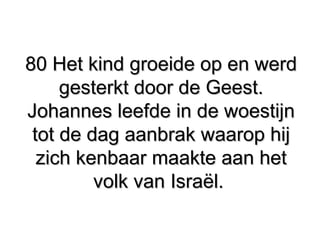 80 Het kind groeide op en werd80 Het kind groeide op en werd
gesterkt door de Geest.gesterkt door de Geest.
Johannes leefde in de woestijnJohannes leefde in de woestijn
tot de dag aanbrak waarop hijtot de dag aanbrak waarop hij
zich kenbaar maakte aan hetzich kenbaar maakte aan het
volk van Israël.volk van Israël.
 