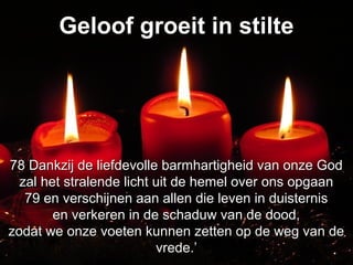 Geloof groeit in stilteGeloof groeit in stilte
78 Dankzij de liefdevolle barmhartigheid van onze God78 Dankzij de liefdevolle barmhartigheid van onze God
zal het stralende licht uit de hemel over ons opgaanzal het stralende licht uit de hemel over ons opgaan
79 en verschijnen aan allen die leven in duisternis79 en verschijnen aan allen die leven in duisternis
en verkeren in de schaduw van de dood,en verkeren in de schaduw van de dood,
zodat we onze voeten kunnen zetten op de weg van dezodat we onze voeten kunnen zetten op de weg van de
vrede.’vrede.’
 