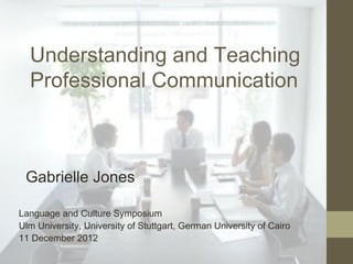 Understanding and Teaching
  Professional Communication



 Gabrielle Jones

Language and Culture Symposium
Ulm University, University of Stuttgart, German University of Cairo
11 December 2012
 