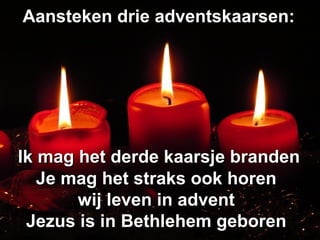 Aansteken drie adventskaarsen:Aansteken drie adventskaarsen:
Ik mag het derde kaarsje brandenIk mag het derde kaarsje branden
Je mag het straks ook horenJe mag het straks ook horen
wij leven in adventwij leven in advent
Jezus is in Bethlehem geborenJezus is in Bethlehem geboren
 