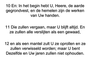 10 En: In het begin hebt U, Heere, de aarde10 En: In het begin hebt U, Heere, de aarde
gegrondvest, en de hemelen zijn de werkengegrondvest, en de hemelen zijn de werken
van Uw handen.van Uw handen.
11 Die zullen vergaan, maar U blijft altijd. En11 Die zullen vergaan, maar U blijft altijd. En
ze zullen alle verslijten als een gewaad,ze zullen alle verslijten als een gewaad,
12 en als een mantel zult U ze oprollen en ze12 en als een mantel zult U ze oprollen en ze
zullen verwisseld worden; maar U bentzullen verwisseld worden; maar U bent
Dezelfde en Uw jaren zullen niet ophouden.Dezelfde en Uw jaren zullen niet ophouden.
 