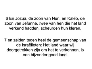 6 En Jozua, de zoon van Nun, en Kaleb, de6 En Jozua, de zoon van Nun, en Kaleb, de
zoon van Jefunne,zoon van Jefunne, tweetwee van hen die het landvan hen die het land
verkend hadden, scheurden hun kleren,verkend hadden, scheurden hun kleren,
7 en zeiden tegen heel de gemeenschap van7 en zeiden tegen heel de gemeenschap van
de Israëlieten: Het land waar wijde Israëlieten: Het land waar wij
doorgetrokken zijn om het te verkennen, isdoorgetrokken zijn om het te verkennen, is
een bijzonder goed land.een bijzonder goed land.
 