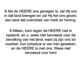 8 Als de HEERE ons genegen is, zal Hij ons8 Als de HEERE ons genegen is, zal Hij ons
in dat land brengen en zal Hij het ons geven,in dat land brengen en zal Hij het ons geven,
een land dat overvloeit van melk en honing.een land dat overvloeit van melk en honing.
9 Alleen, kom tegen de HEERE niet in9 Alleen, kom tegen de HEERE niet in
opstand, en u, wees niet bevreesd voor deopstand, en u, wees niet bevreesd voor de
bevolking van het land, want zij zijn ons totbevolking van het land, want zij zijn ons tot
voedsel, hun schaduw is van hen geweken,voedsel, hun schaduw is van hen geweken,
en de HEERE is met ons. Wees nieten de HEERE is met ons. Wees niet
bevreesd voor hen!bevreesd voor hen!
 