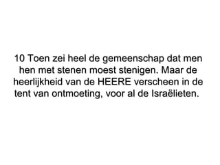 10 Toen zei heel de gemeenschap dat men10 Toen zei heel de gemeenschap dat men
hen met stenen moest stenigen. Maar dehen met stenen moest stenigen. Maar de
heerlijkheid van de HEERE verscheen in deheerlijkheid van de HEERE verscheen in de
tent van ontmoeting, voor al de Israëlieten.tent van ontmoeting, voor al de Israëlieten.
 