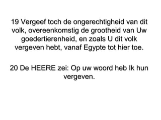 19 Vergeef toch de ongerechtigheid van dit19 Vergeef toch de ongerechtigheid van dit
volk, overeenkomstig de grootheid van Uwvolk, overeenkomstig de grootheid van Uw
goedertierenheid, en zoals U dit volkgoedertierenheid, en zoals U dit volk
vergeven hebt, vanaf Egypte tot hier toe.vergeven hebt, vanaf Egypte tot hier toe.
20 De HEERE zei: Op uw woord heb Ik hun20 De HEERE zei: Op uw woord heb Ik hun
vergeven.vergeven.
 