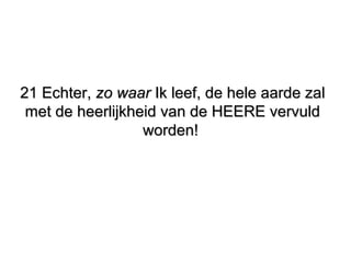 21 Echter,21 Echter, zo waarzo waar Ik leef, de hele aarde zalIk leef, de hele aarde zal
met de heerlijkheid van de HEERE vervuldmet de heerlijkheid van de HEERE vervuld
worden!worden!
 